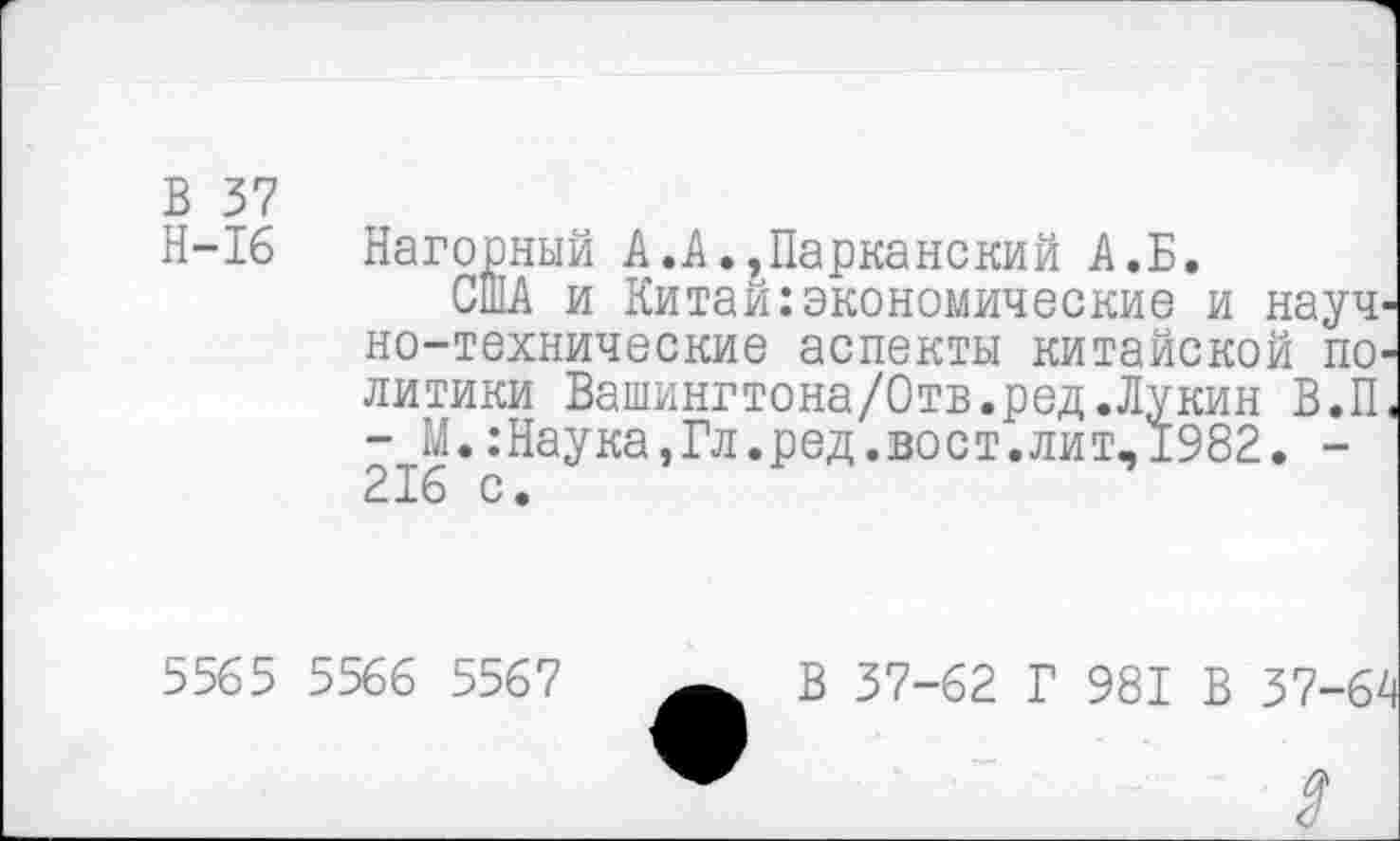 ﻿В 37
Н-16 Нагорный А.А.,Парканский А.Б.
США и Китаи экономические и науч' но-технические аспекты китайской ш> литики Вашингтона/Отв.ред.Лукин В.П - М. .’Наука,Гл.ред.вост.лит-1982. -216 с.
5565 5566 5567
В 37-62 Г 981 В 37-|